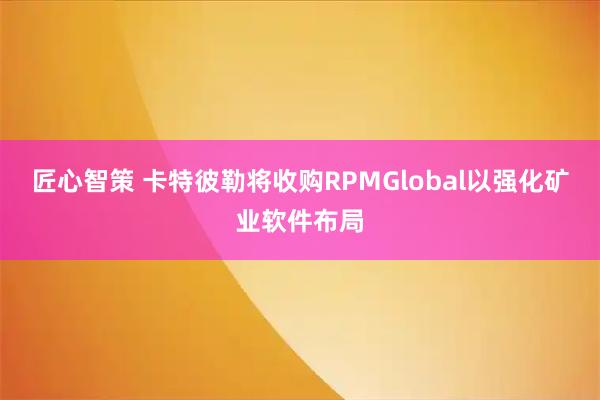 匠心智策 卡特彼勒将收购RPMGlobal以强化矿业软件布局