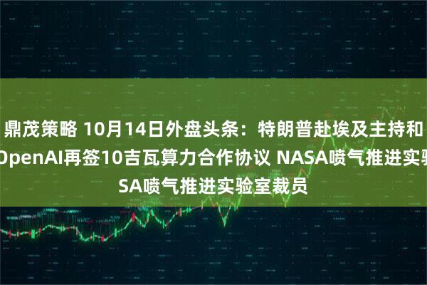 鼎茂策略 10月14日外盘头条：特朗普赴埃及主持和平峰会 OpenAI再签10吉瓦算力合作协议 NASA喷气推进实验室裁员