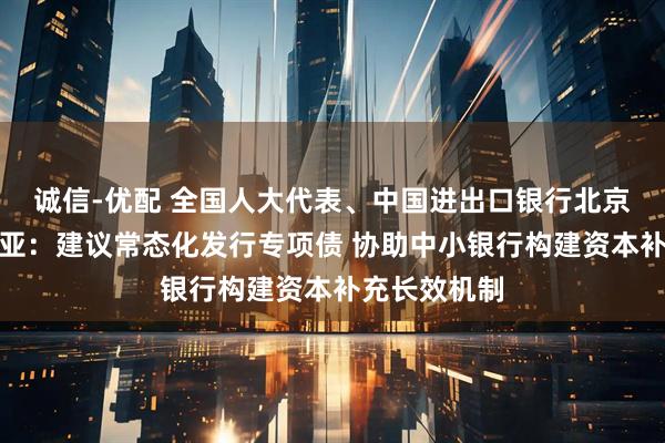 诚信-优配 全国人大代表、中国进出口银行北京分行行长刘亚：建议常态化发行专项债 协助中小银行构建资本补充长效机制