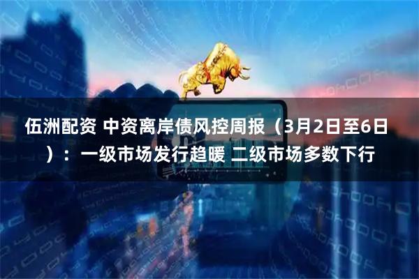伍洲配资 中资离岸债风控周报（3月2日至6日 ）：一级市场发行趋暖 二级市场多数下行