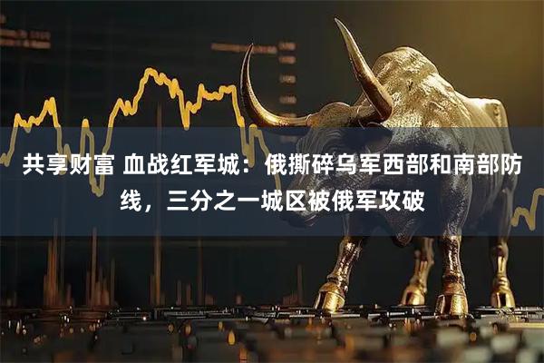 共享财富 血战红军城：俄撕碎乌军西部和南部防线，三分之一城区被俄军攻破