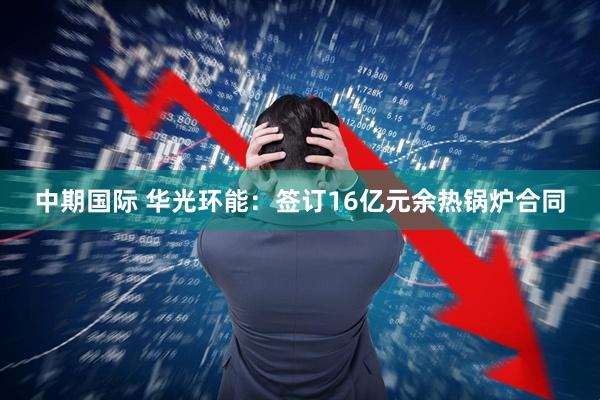 中期国际 华光环能：签订16亿元余热锅炉合同