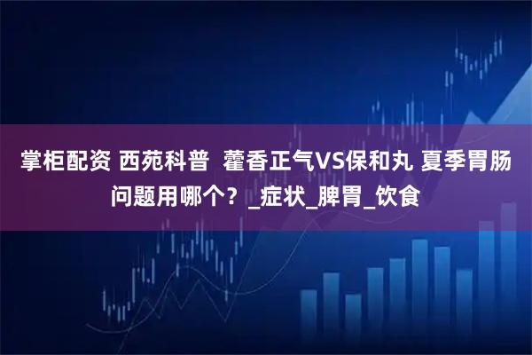 掌柜配资 西苑科普 藿香正气VS保和丸 夏季胃肠问题用哪个?_症状_脾胃_饮食