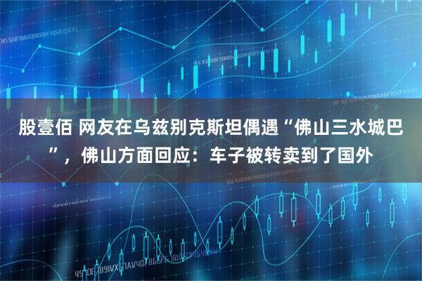 股壹佰 网友在乌兹别克斯坦偶遇“佛山三水城巴”，佛山方面回应：车子被转卖到了国外