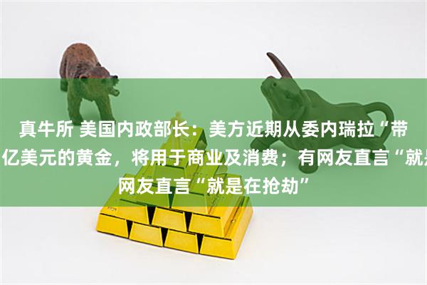 真牛所 美国内政部长:美方近期从委内瑞拉“带回”价值1亿美元的黄金,将用于商业及消费;有网友直言“就是在抢劫”