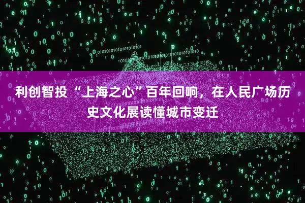 利创智投 “上海之心”百年回响，在人民广场历史文化展读懂城市变迁