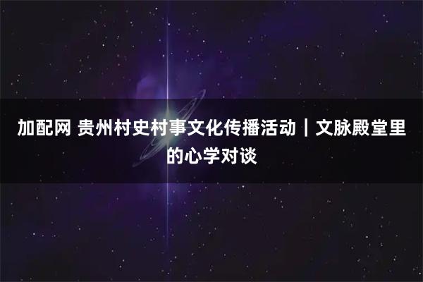 加配网 贵州村史村事文化传播活动｜文脉殿堂里的心学对谈