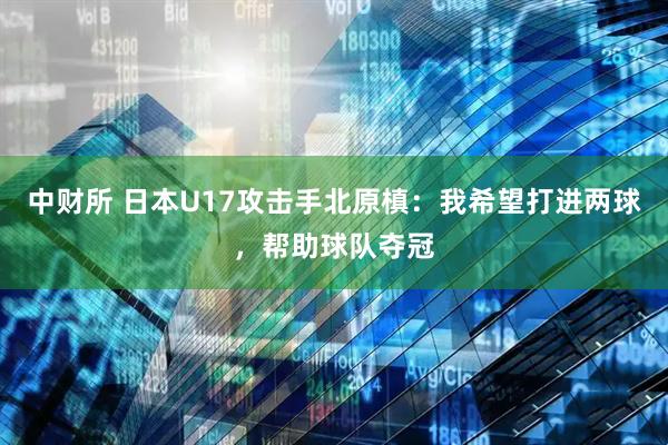 中财所 日本U17攻击手北原槙:我希望打进两球,帮助球队夺冠