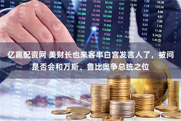 亿赢配资网 美财长也来客串白宫发言人了,被问是否会和万斯、鲁比奥争总统之位
