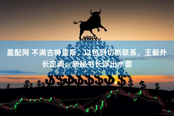 盈配网 不满古特雷斯，以色列切断联系，王毅外长定调，新秘书长浮出水面