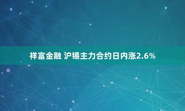 祥富金融 沪锡主力合约日内涨2.6%
