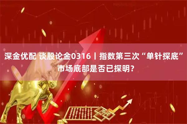 深金优配 谈股论金0316丨指数第三次“单针探底” 市场底部是否已探明?