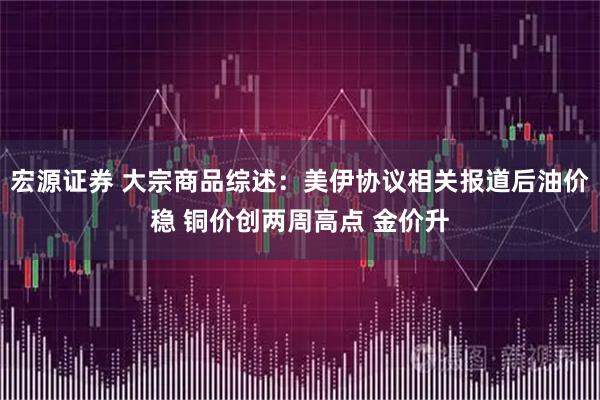 宏源证券 大宗商品综述:美伊协议相关报道后油价稳 铜价创两周高点 金价升