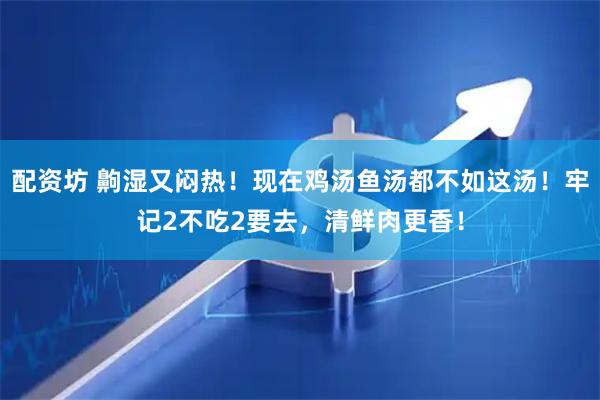 配资坊 齁湿又闷热！现在鸡汤鱼汤都不如这汤！牢记2不吃2要去，清鲜肉更香！