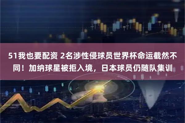 51我也要配资 2名涉性侵球员世界杯命运截然不同！加纳球星被拒入境，日本球员仍随队集训