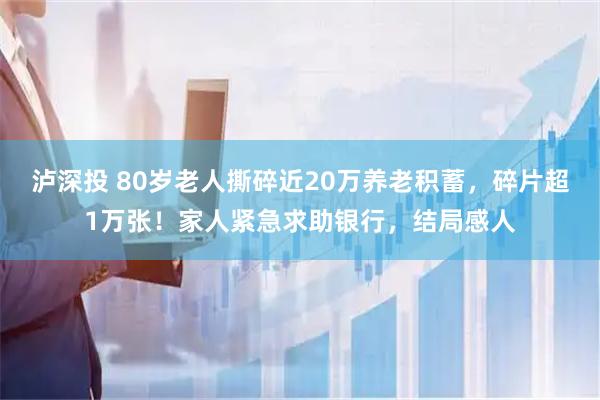 泸深投 80岁老人撕碎近20万养老积蓄,碎片超1万张!家人紧急求助银行,结局感人
