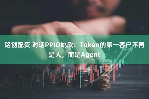 铭创配资 对话PPIO姚欣:Token的第一客户不再是人,而是Agent