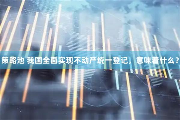 策略池 我国全面实现不动产统一登记,意味着什么?