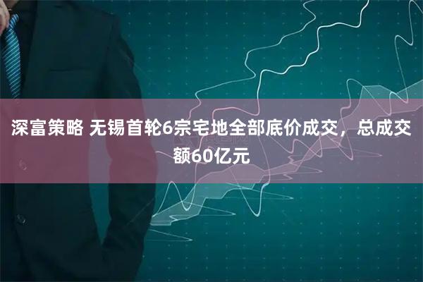 深富策略 无锡首轮6宗宅地全部底价成交，总成交额60亿元