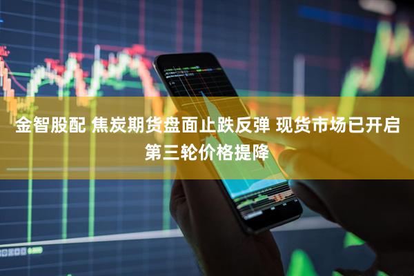 金智股配 焦炭期货盘面止跌反弹 现货市场已开启第三轮价格提降