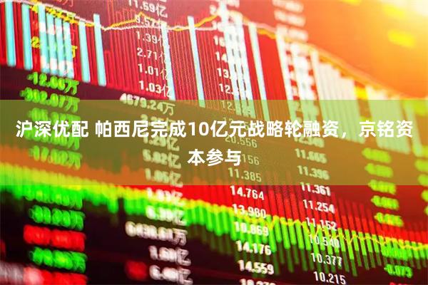 沪深优配 帕西尼完成10亿元战略轮融资，京铭资本参与